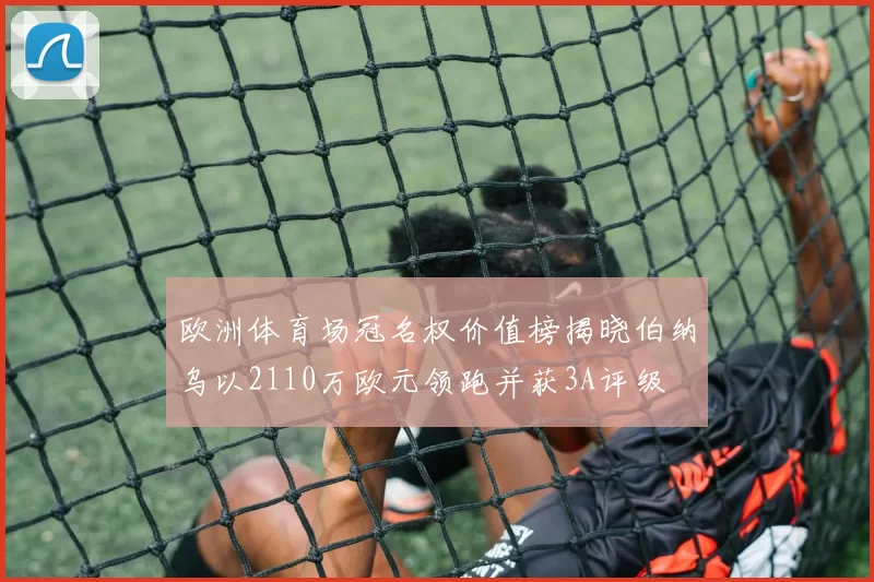 欧洲体育场冠名权价值榜揭晓伯纳乌以2110万欧元领跑并获3A评级
